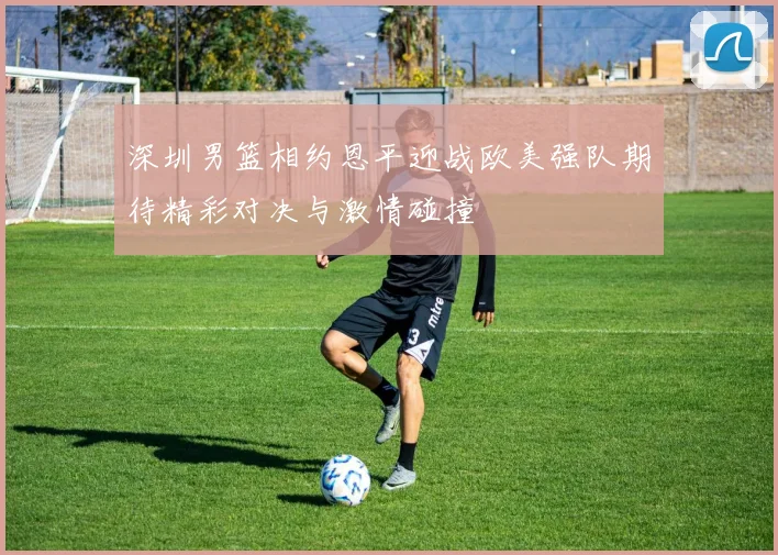 深圳男篮相约恩平迎战欧美强队期待精彩对决与激情碰撞